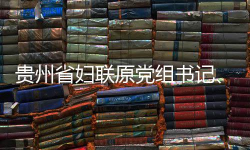 党组调查主贵州联原律审席涂监察妍接查和省妇书记受纪